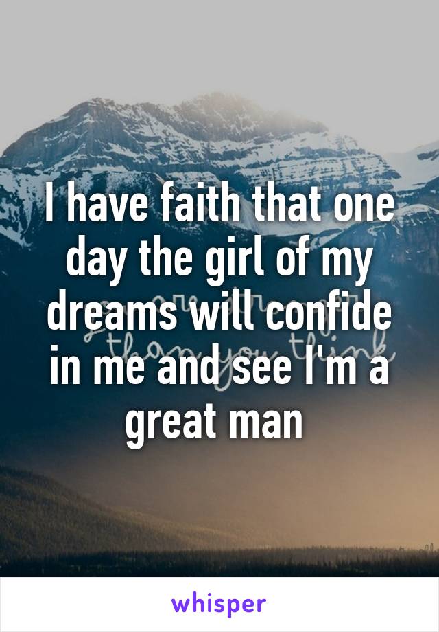 I have faith that one day the girl of my dreams will confide in me and see I'm a great man 