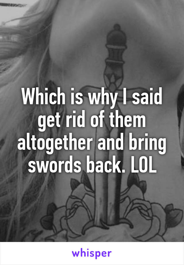 Which is why I said get rid of them altogether and bring swords back. LOL