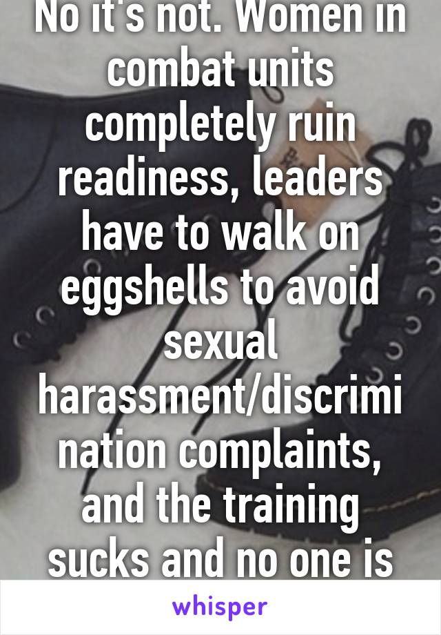 No it's not. Women in combat units completely ruin readiness, leaders have to walk on eggshells to avoid sexual harassment/discrimination complaints, and the training sucks and no one is prepared