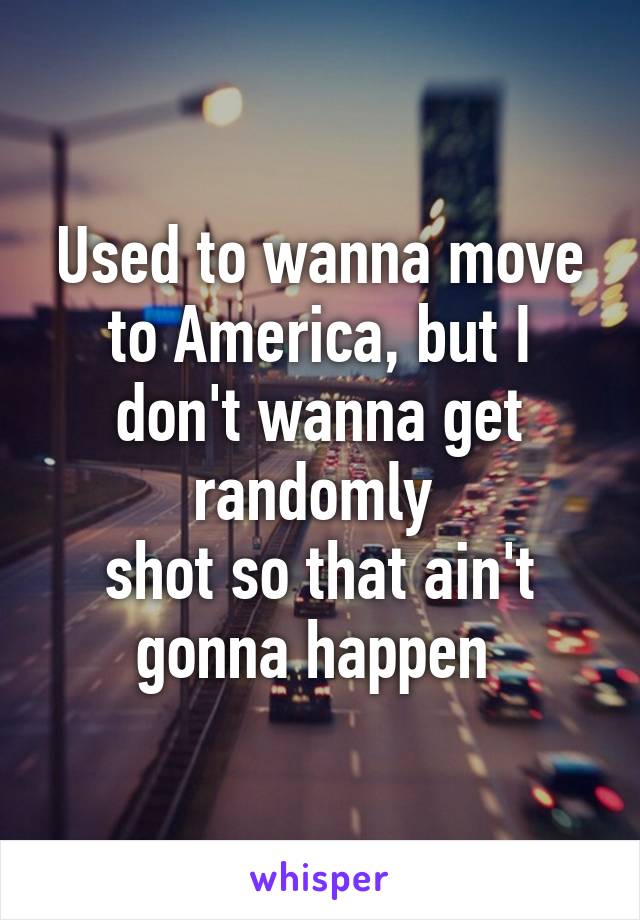 Used to wanna move to America, but I don't wanna get randomly 
shot so that ain't gonna happen 