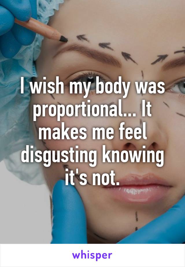 I wish my body was proportional... It makes me feel disgusting knowing it's not.