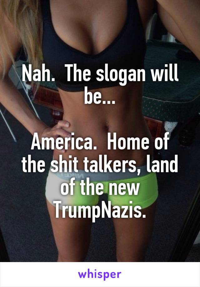 Nah.  The slogan will be...

America.  Home of the shit talkers, land of the new TrumpNazis.