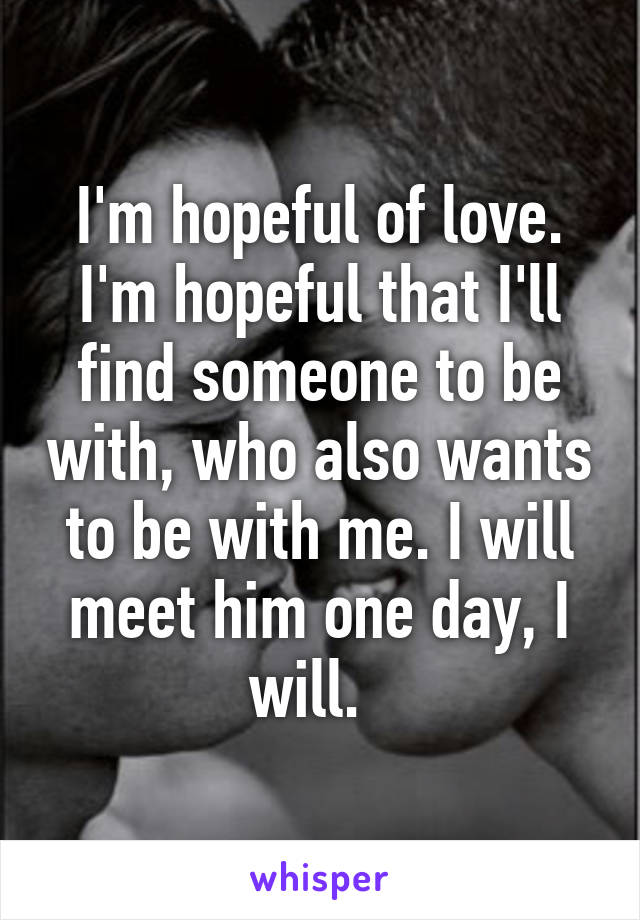 I'm hopeful of love. I'm hopeful that I'll find someone to be with, who also wants to be with me. I will meet him one day, I will.  