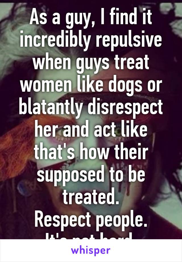 As a guy, I find it incredibly repulsive when guys treat women like dogs or blatantly disrespect her and act like that's how their supposed to be treated.
Respect people.
It's not hard.