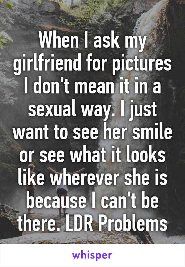 When I ask my girlfriend for pictures I don't mean it in a sexual way. I just want to see her smile or see what it looks like wherever she is because I can't be there. LDR Problems