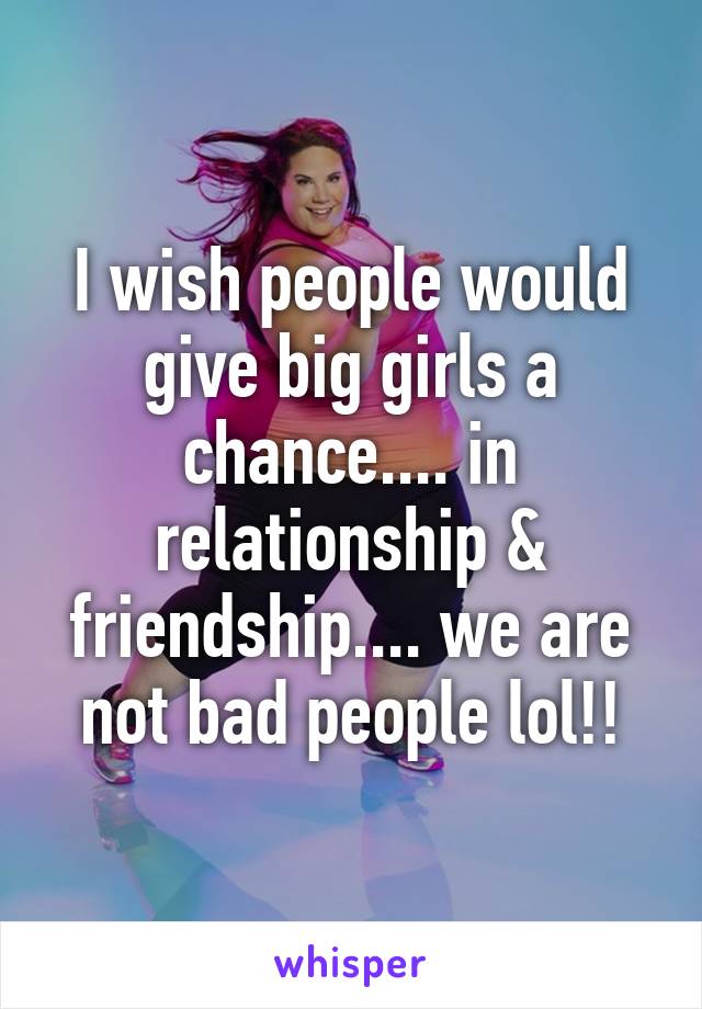 I wish people would give big girls a chance.... in relationship & friendship.... we are not bad people lol!!