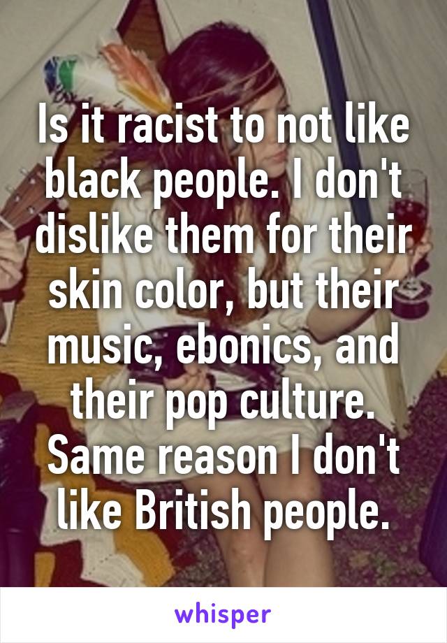 Is it racist to not like black people. I don't dislike them for their skin color, but their music, ebonics, and their pop culture. Same reason I don't like British people.