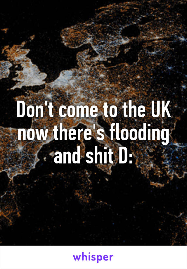 Don't come to the UK now there's flooding and shit D: