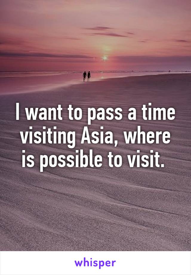 I want to pass a time visiting Asia, where is possible to visit. 