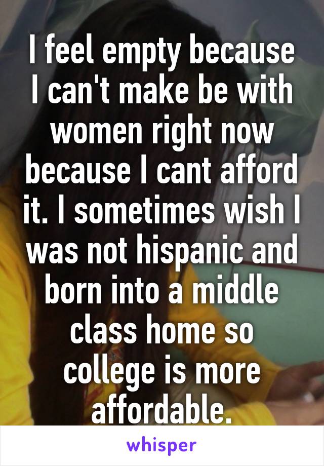 I feel empty because I can't make be with women right now because I cant afford it. I sometimes wish I was not hispanic and born into a middle class home so college is more affordable.