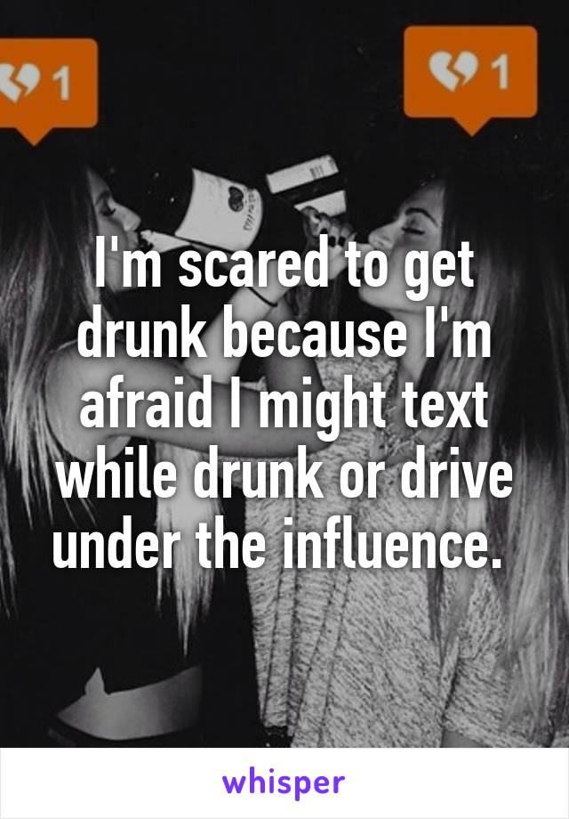 I'm scared to get drunk because I'm afraid I might text while drunk or drive under the influence. 