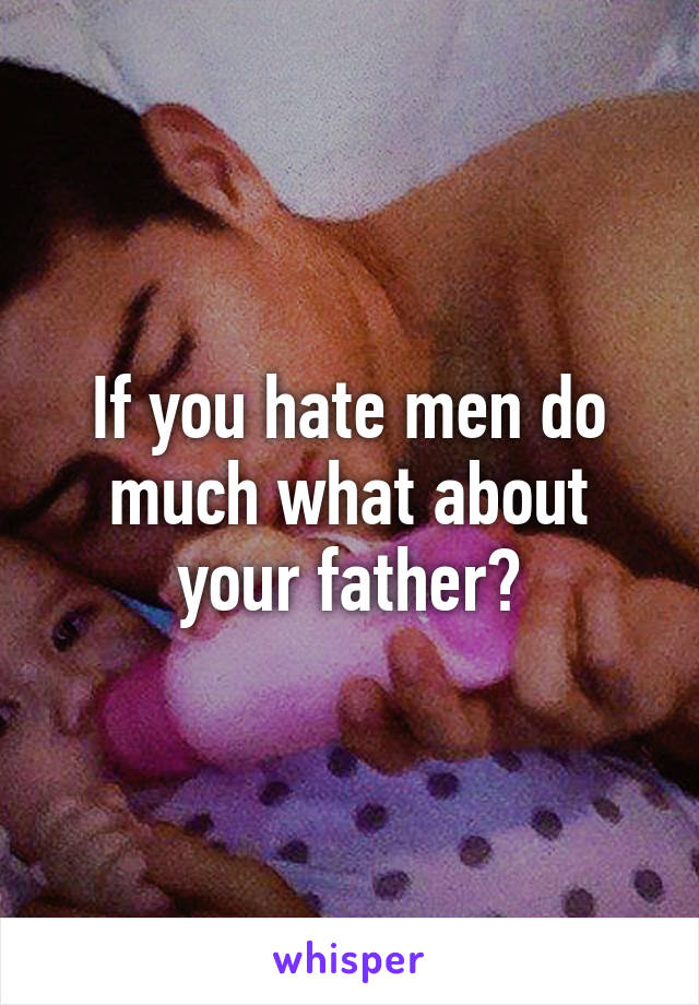 If you hate men do much what about your father?