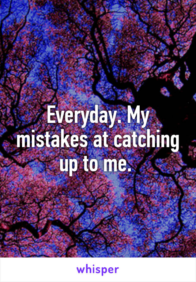 Everyday. My mistakes at catching up to me. 