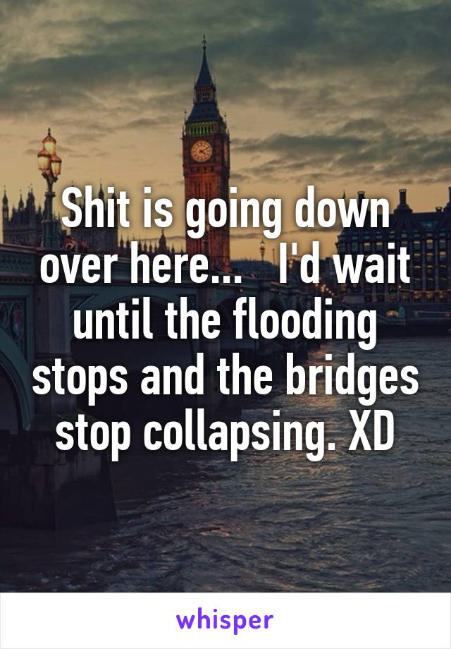 Shit is going down over here...   I'd wait until the flooding stops and the bridges stop collapsing. XD