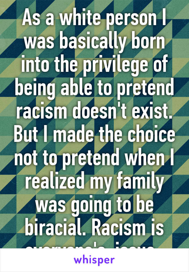 As a white person I was basically born into the privilege of being able to pretend racism doesn't exist. But I made the choice not to pretend when I realized my family was going to be biracial. Racism is everyone's  issue. 