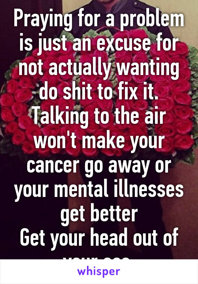 Praying for a problem is just an excuse for not actually wanting do shit to fix it. Talking to the air won't make your cancer go away or your mental illnesses get better
Get your head out of your ass.