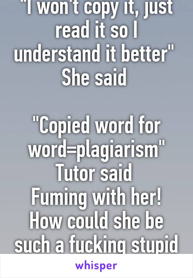 "I won't copy it, just read it so I understand it better"  She said 

"Copied word for word=plagiarism" Tutor said 
Fuming with her! How could she be such a fucking stupid bitch 