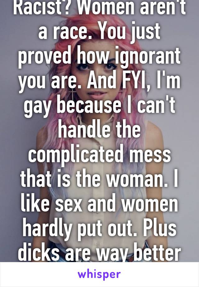 Racist? Women aren't a race. You just proved how ignorant you are. And FYI, I'm gay because I can't handle the complicated mess that is the woman. I like sex and women hardly put out. Plus dicks are way better than vaginas