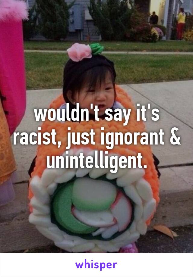 wouldn't say it's racist, just ignorant & unintelligent.