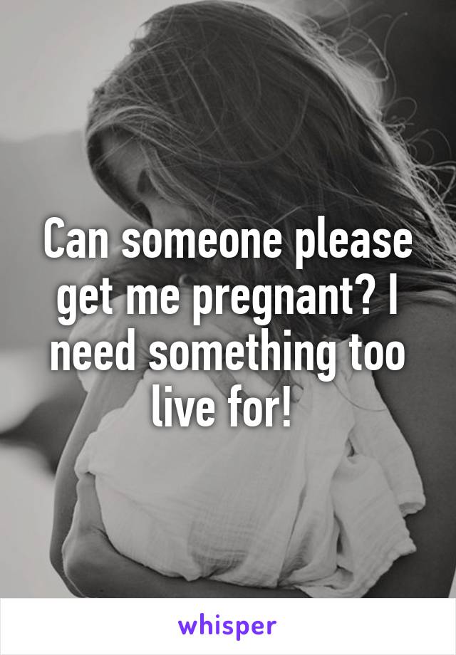 Can someone please get me pregnant? I need something too live for! 