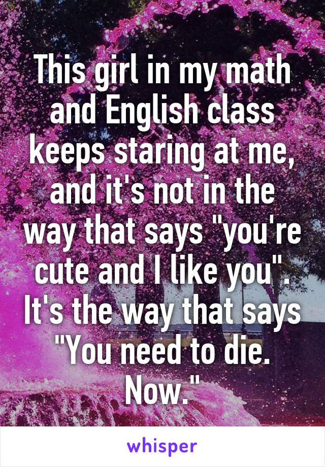 This girl in my math and English class keeps staring at me, and it's not in the way that says "you're cute and I like you". It's the way that says "You need to die. Now."