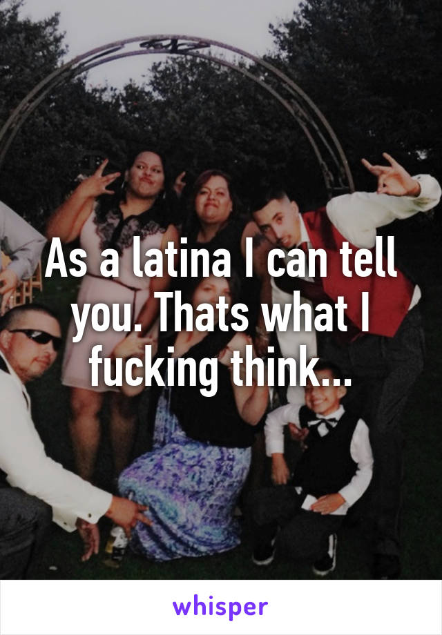 As a latina I can tell you. Thats what I fucking think...