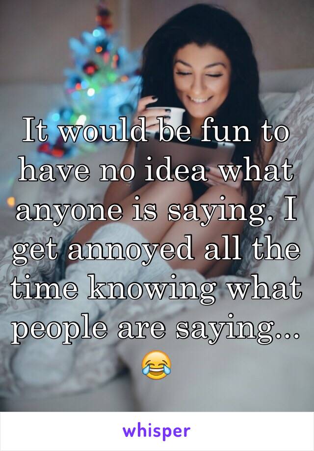 It would be fun to have no idea what anyone is saying. I get annoyed all the time knowing what people are saying... 😂