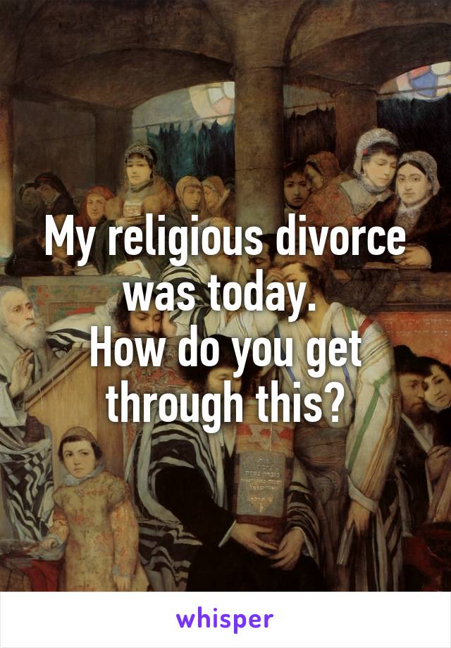 My religious divorce was today. 
How do you get through this?