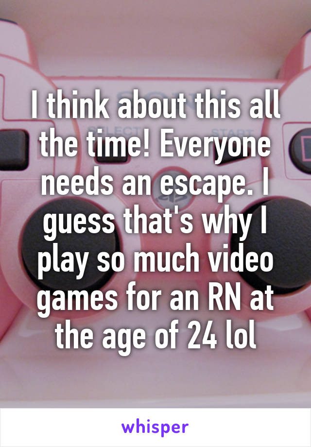 I think about this all the time! Everyone needs an escape. I guess that's why I play so much video games for an RN at the age of 24 lol