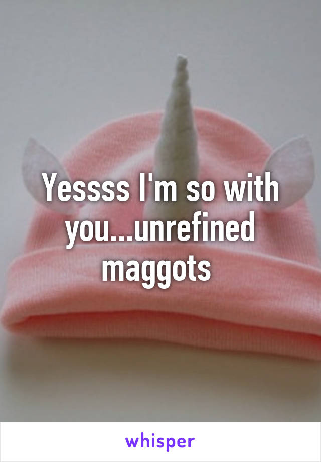 Yessss I'm so with you...unrefined maggots 