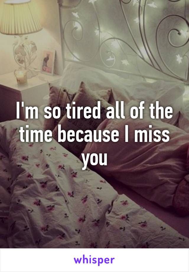 I'm so tired all of the time because I miss you