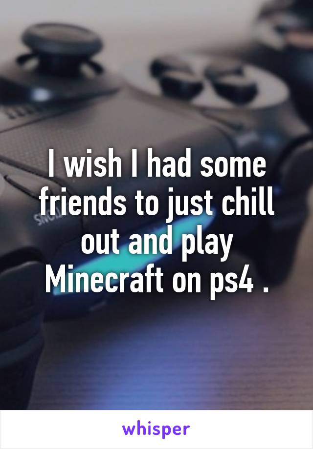 I wish I had some friends to just chill out and play Minecraft on ps4 .