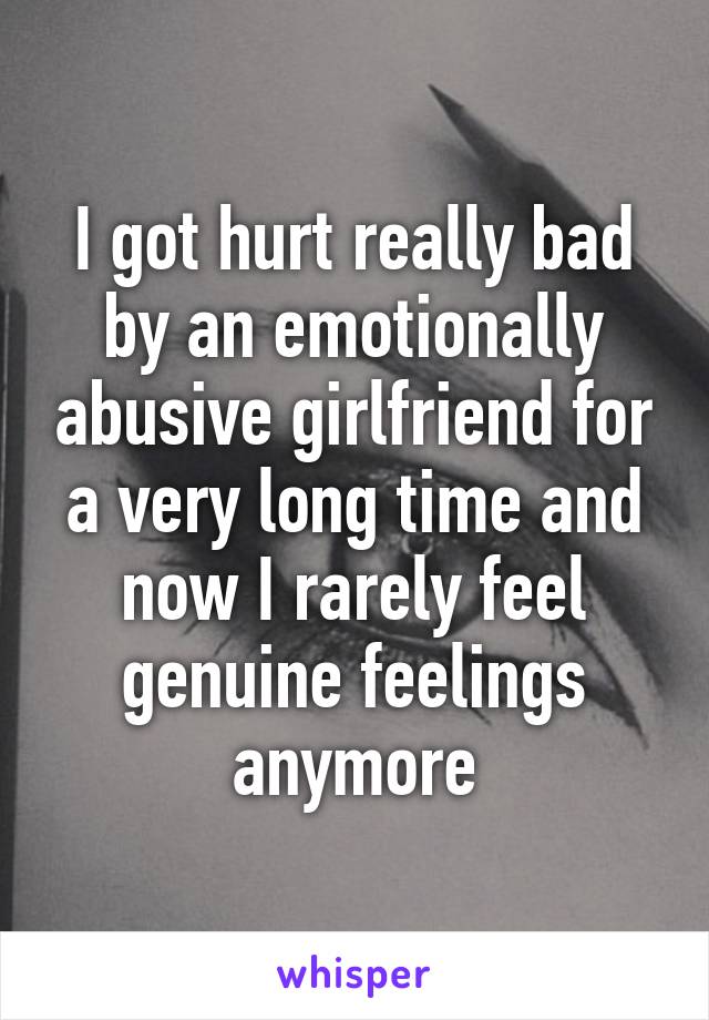 I got hurt really bad by an emotionally abusive girlfriend for a very long time and now I rarely feel genuine feelings anymore