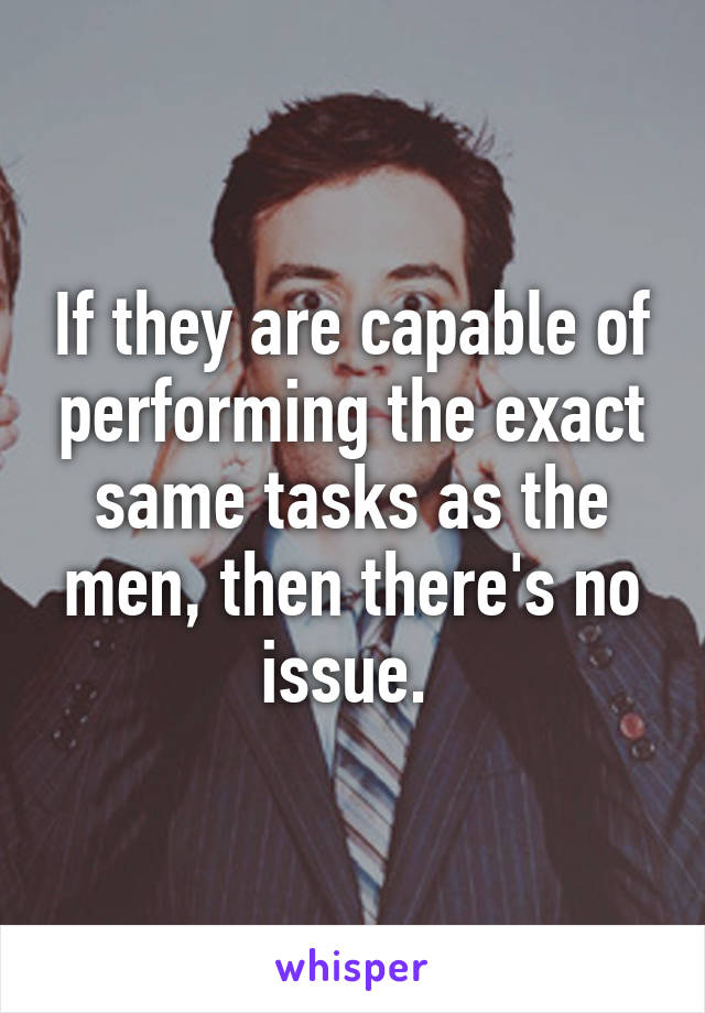 If they are capable of performing the exact same tasks as the men, then there's no issue. 