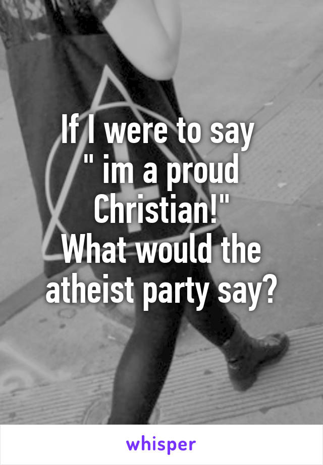 If I were to say 
" im a proud Christian!"
What would the atheist party say?
