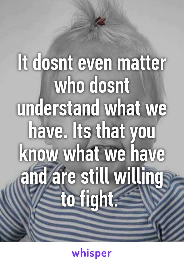 It dosnt even matter who dosnt understand what we have. Its that you know what we have and are still willing to fight. 