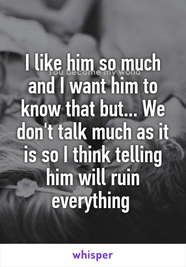 I like him so much and I want him to know that but... We don't talk much as it is so I think telling him will ruin everything 