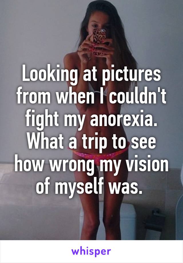 Looking at pictures from when I couldn't fight my anorexia. What a trip to see how wrong my vision of myself was. 