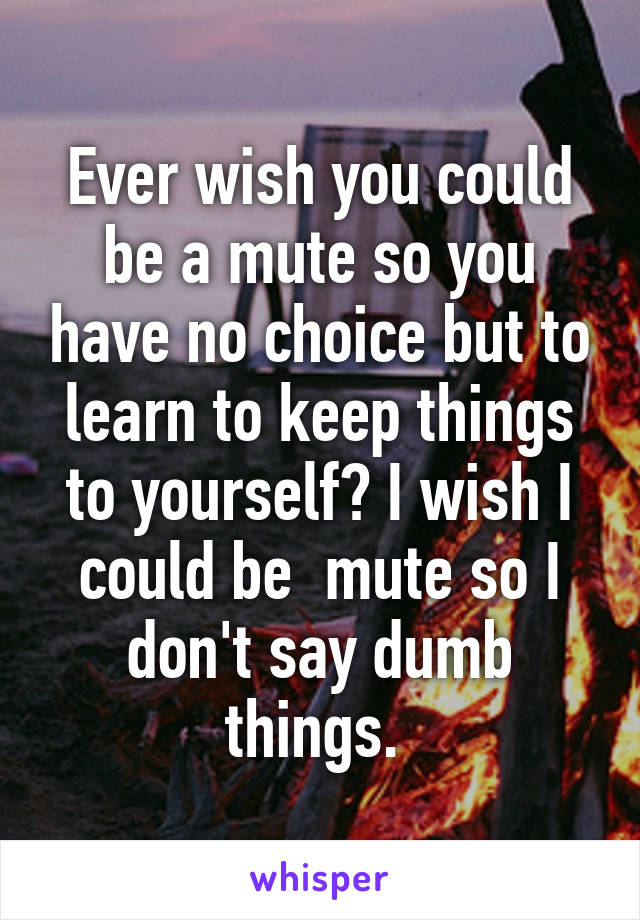 Ever wish you could be a mute so you have no choice but to learn to keep things to yourself? I wish I could be  mute so I don't say dumb things. 