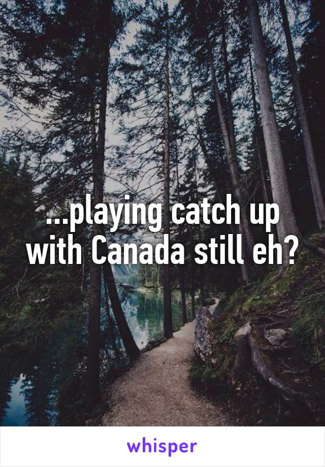 ...playing catch up with Canada still eh?