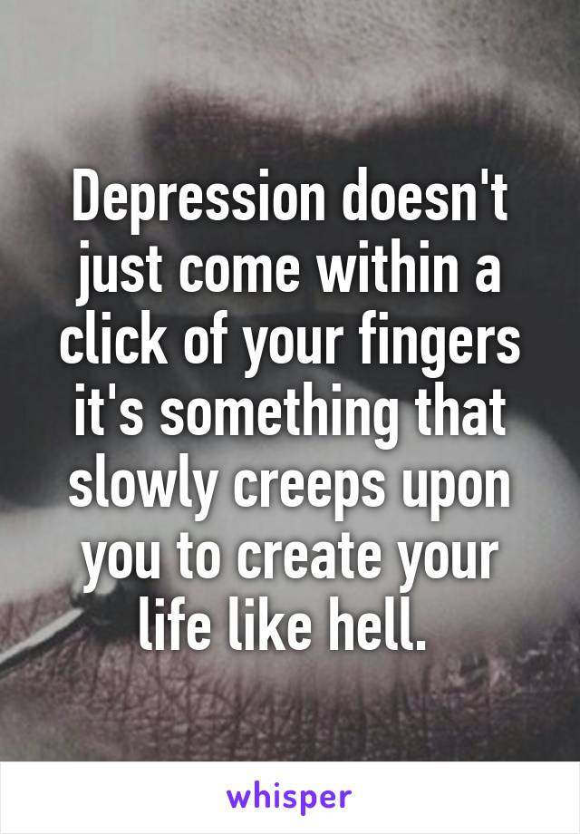 Depression doesn't just come within a click of your fingers it's something that slowly creeps upon you to create your life like hell. 