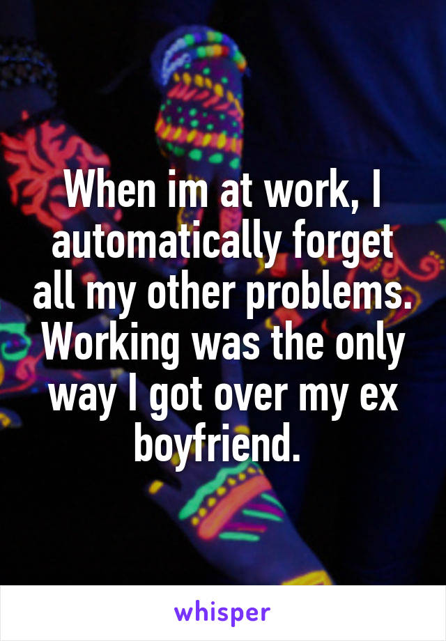 When im at work, I automatically forget all my other problems. Working was the only way I got over my ex boyfriend. 