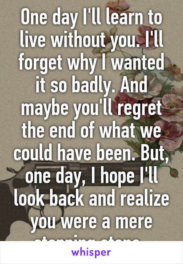 One day I'll learn to live without you. I'll forget why I wanted it so badly. And maybe you'll regret the end of what we could have been. But, one day, I hope I'll look back and realize you were a mere stepping stone. 