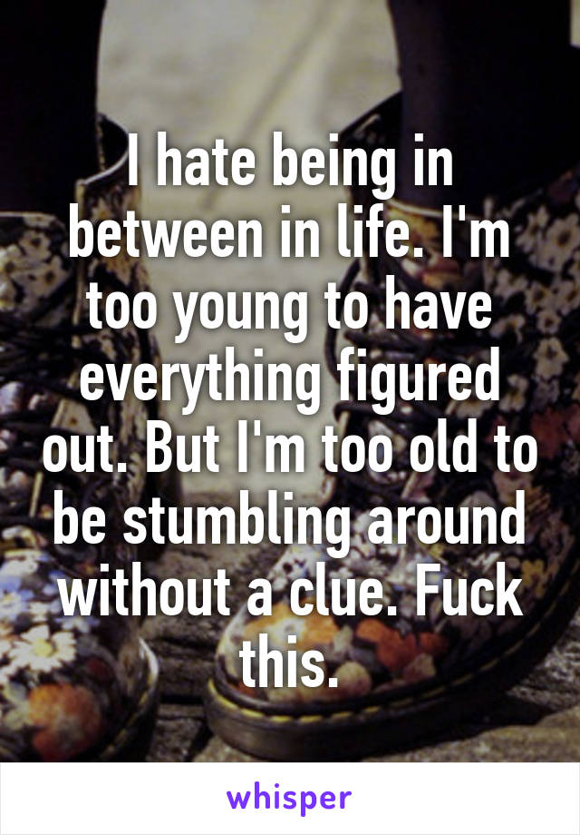 I hate being in between in life. I'm too young to have everything figured out. But I'm too old to be stumbling around without a clue. Fuck this.