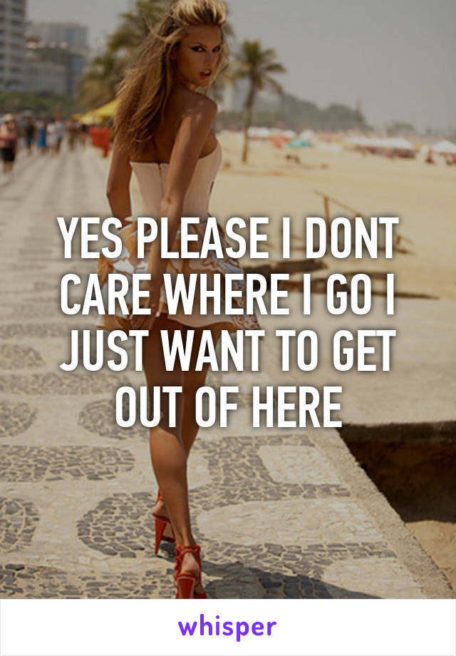 YES PLEASE I DONT CARE WHERE I GO I JUST WANT TO GET OUT OF HERE