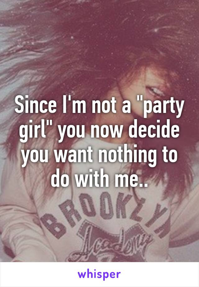 Since I'm not a "party girl" you now decide you want nothing to do with me..