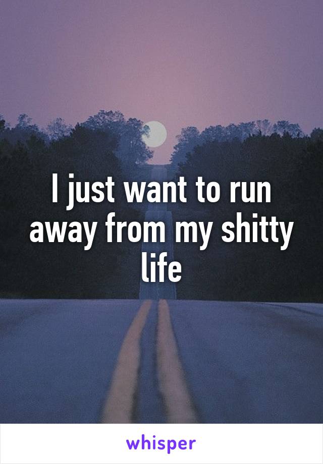 I just want to run away from my shitty life