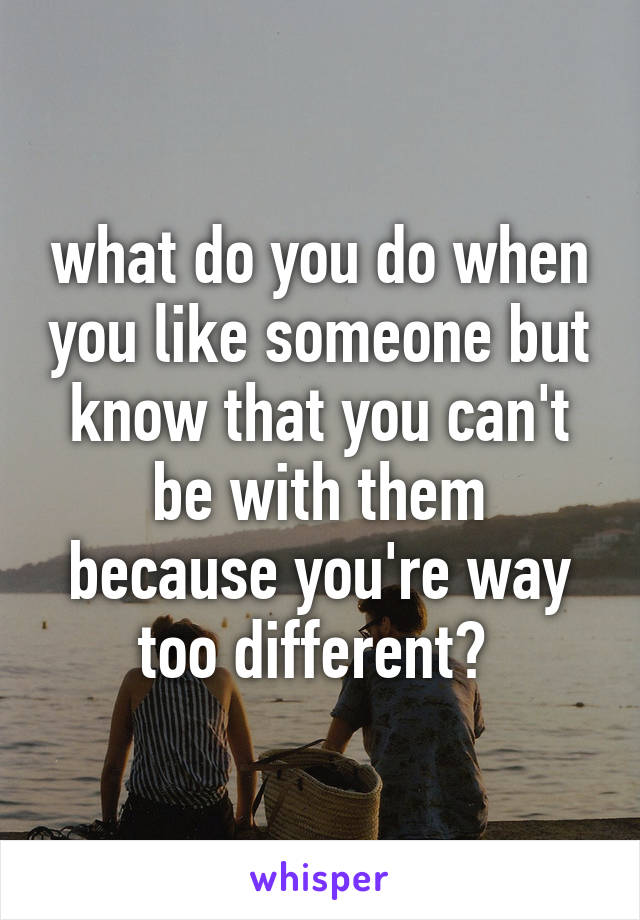 what do you do when you like someone but know that you can't be with them because you're way too different? 