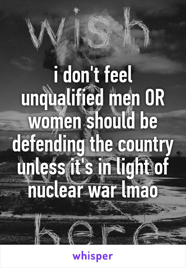 i don't feel unqualified men OR women should be defending the country unless it's in light of nuclear war lmao