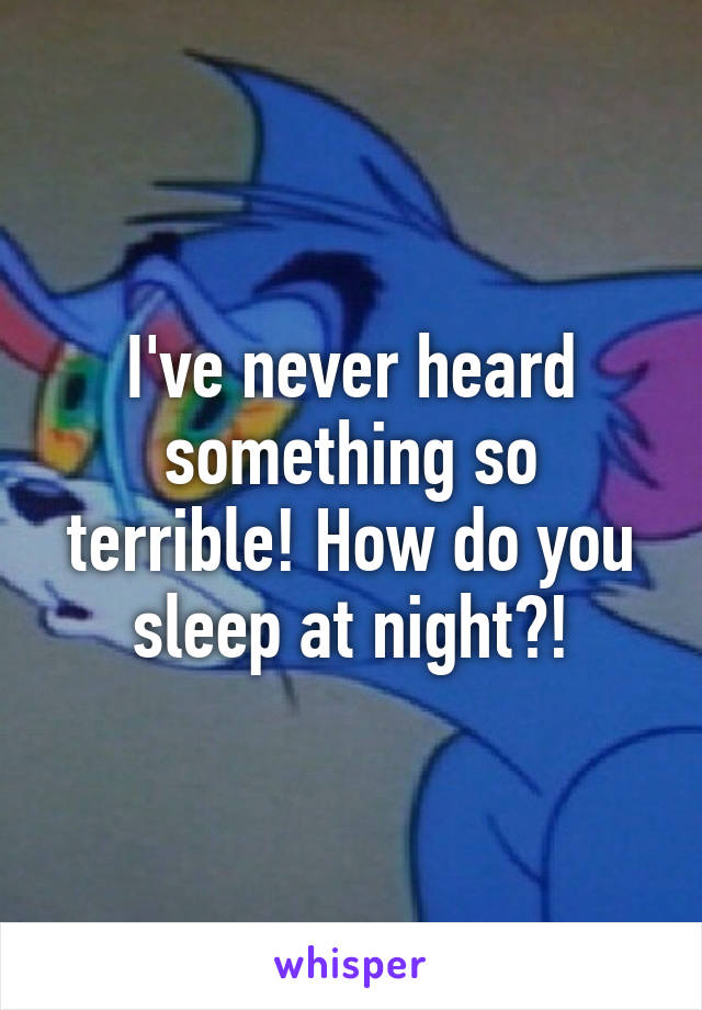 I've never heard something so terrible! How do you sleep at night?!